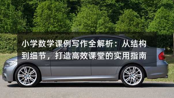 小学数学课例写作全解析:从结构到细节,打造高效课堂的实用指南