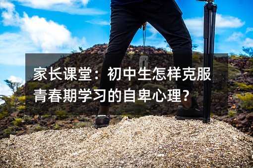 家长课堂:初中生怎样克服青春期学习的自卑心理?