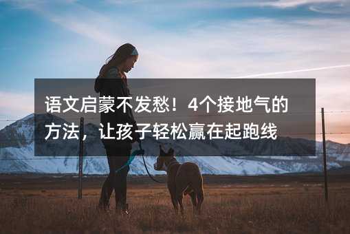语文启蒙不发愁!4个接地气的方法,让孩子轻松赢在起跑线