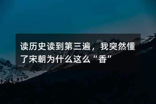 读历史读到第三遍,我突然懂了宋朝为什么这么“香”
