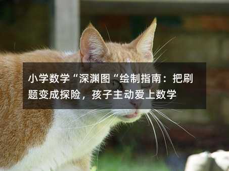小学数学“深渊图“绘制指南:把刷题变成探险,孩子主动爱上数学